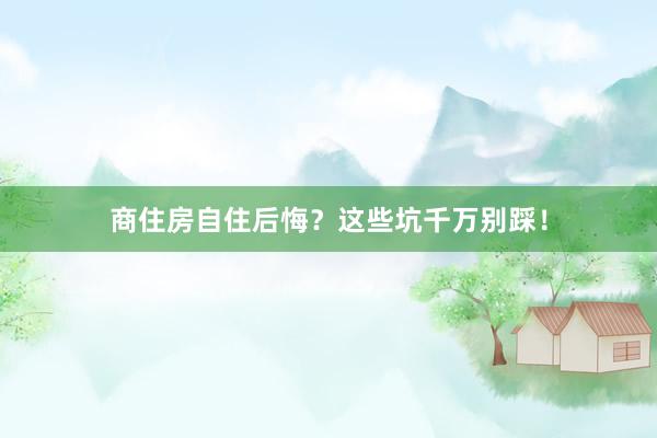商住房自住后悔？这些坑千万别踩！